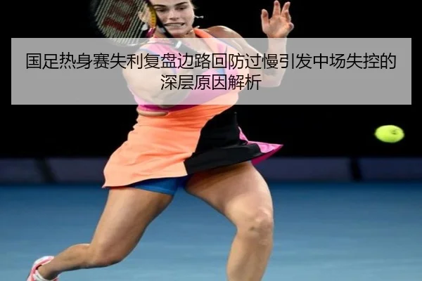 国足热身赛失利复盘边路回防过慢引发中场失控的深层原因解析